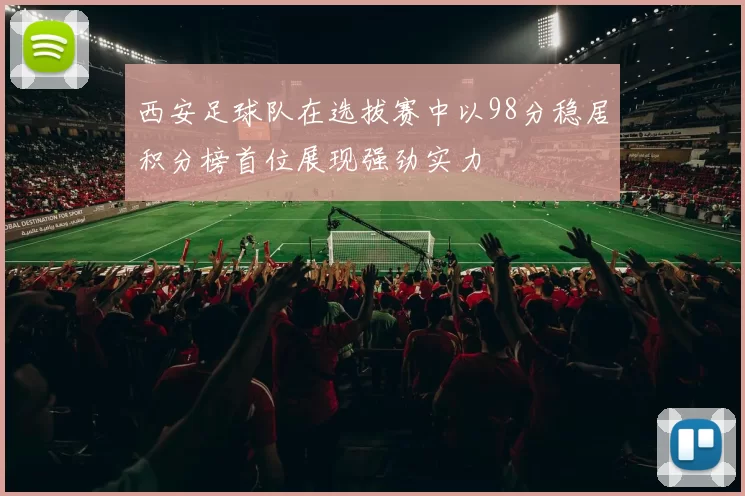 西安足球队在选拔赛中以98分稳居积分榜首位展现强劲实力
