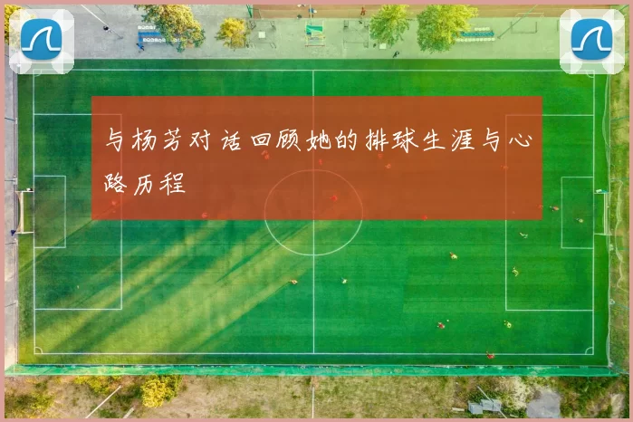 与杨芳对话回顾她的排球生涯与心路历程