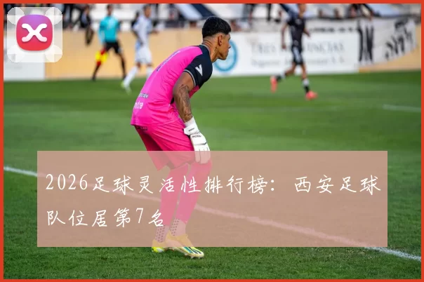 2026足球灵活性排行榜：西安足球队位居第7名