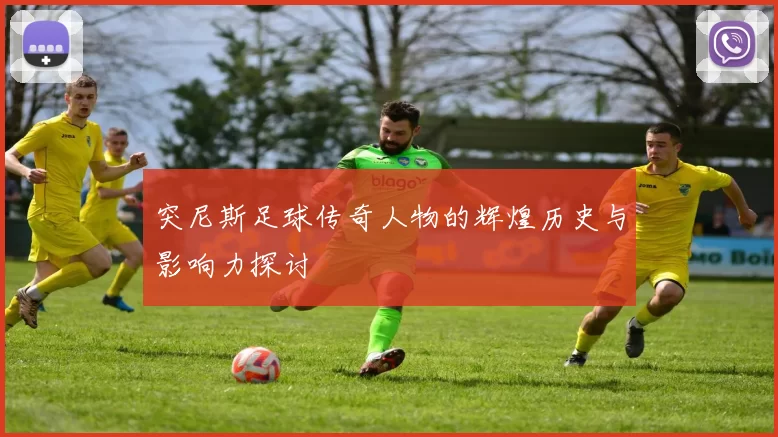 突尼斯足球传奇人物的辉煌历史与影响力探讨