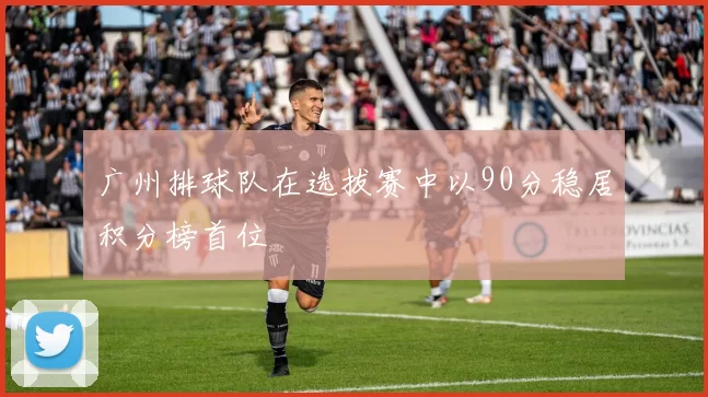 广州排球队在选拔赛中以90分稳居积分榜首位