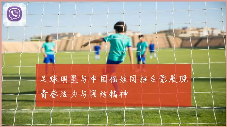 足球明星与中国福娃同框合影展现青春活力与团结精神