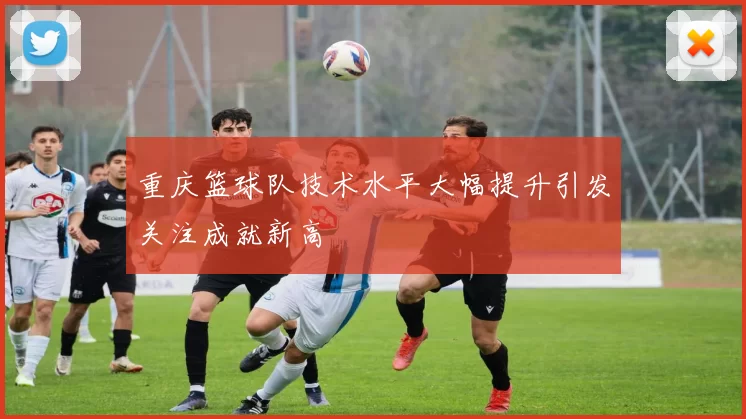 重庆篮球队技术水平大幅提升引发关注成就新高