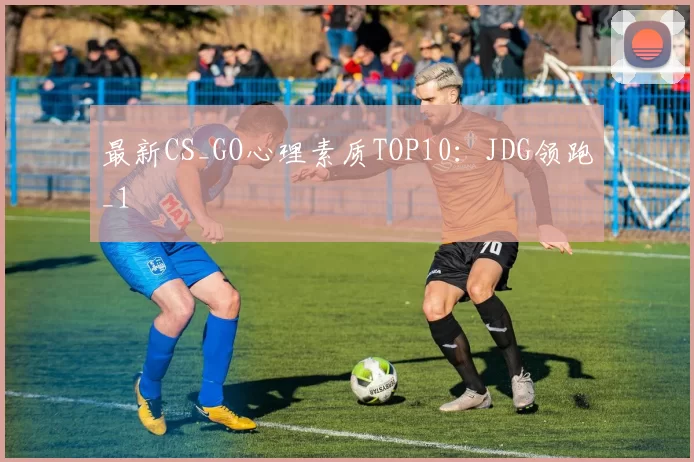 最新CS_GO心理素质TOP10：JDG领跑_1