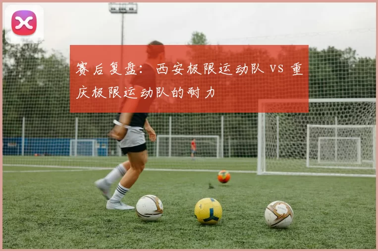 赛后复盘：西安极限运动队 vs 重庆极限运动队的耐力